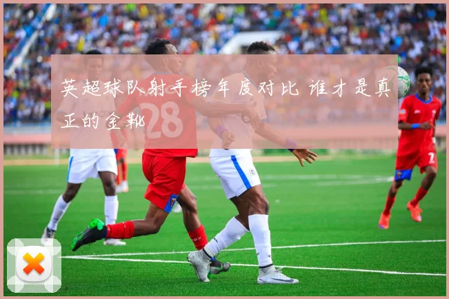 英超球队射手榜年度对比 谁才是真正的金靴